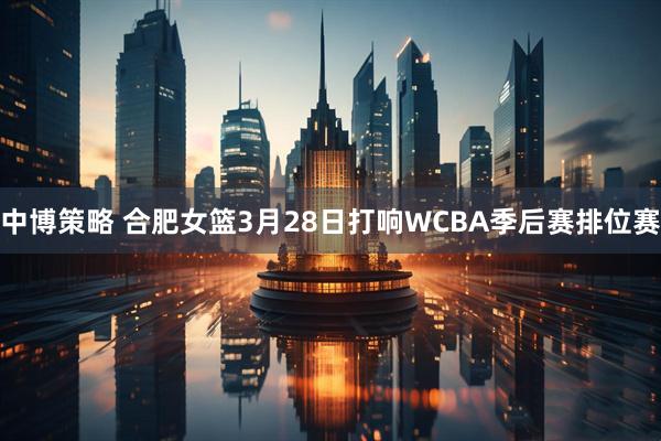 中博策略 合肥女篮3月28日打响WCBA季后赛排位赛