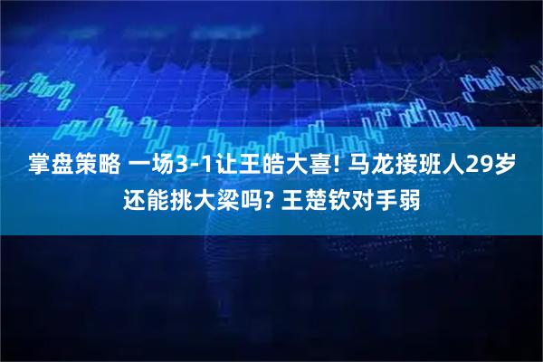 掌盘策略 一场3-1让王皓大喜! 马龙接班人29岁还能挑大梁吗? 王楚钦对手弱