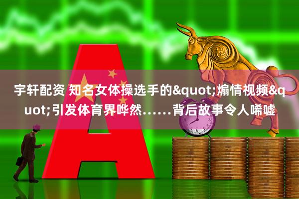 宇轩配资 知名女体操选手的"煽情视频"引发体育界哗然……背后故事令人唏嘘