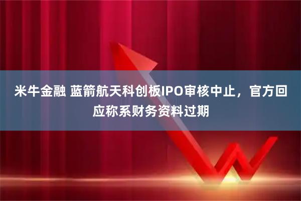 米牛金融 蓝箭航天科创板IPO审核中止，官方回应称系财务资料过期