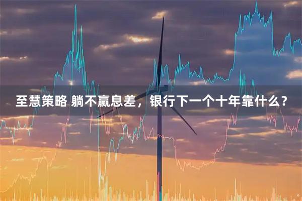 至慧策略 躺不赢息差，银行下一个十年靠什么？