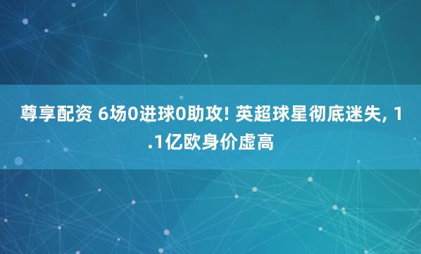 尊享配资 6场0进球0助攻! 英超球星彻底迷失, 1.1亿欧身价虚高