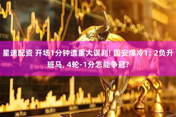 星速配资 开场1分钟遭重大误判! 国安爆冷1: 2负升班马, 4轮-1分怎能争冠?