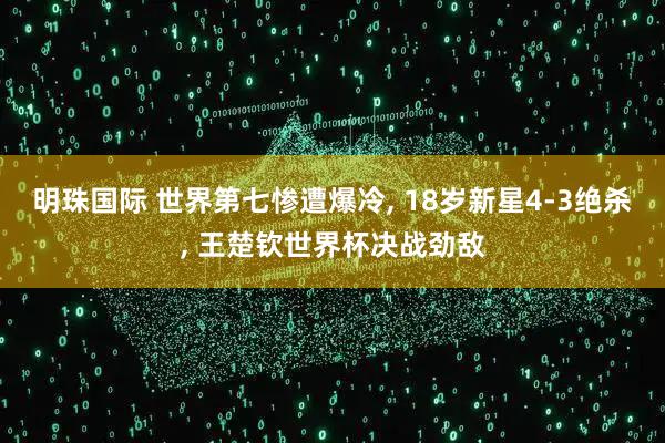 明珠国际 世界第七惨遭爆冷, 18岁新星4-3绝杀, 王楚钦世界杯决战劲敌