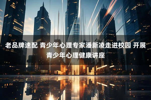 老品牌速配 青少年心理专家潘新凌走进校园 开展青少年心理健康讲座