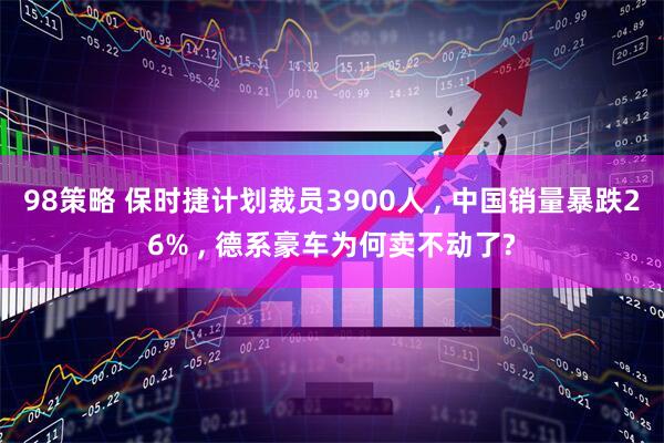 98策略 保时捷计划裁员3900人 , 中国销量暴跌26% , 德系豪车为何卖不动了?