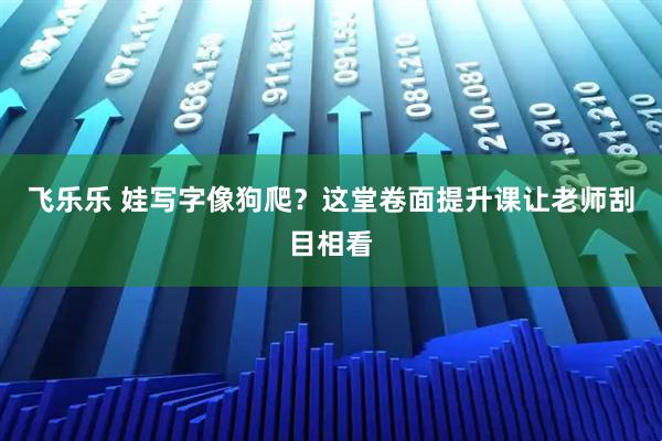 飞乐乐 娃写字像狗爬?这堂卷面提升课让老师刮目相看